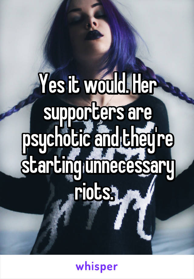 Yes it would. Her supporters are psychotic and they're starting unnecessary riots.  