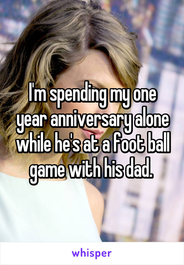 I'm spending my one year anniversary alone while he's at a foot ball game with his dad. 