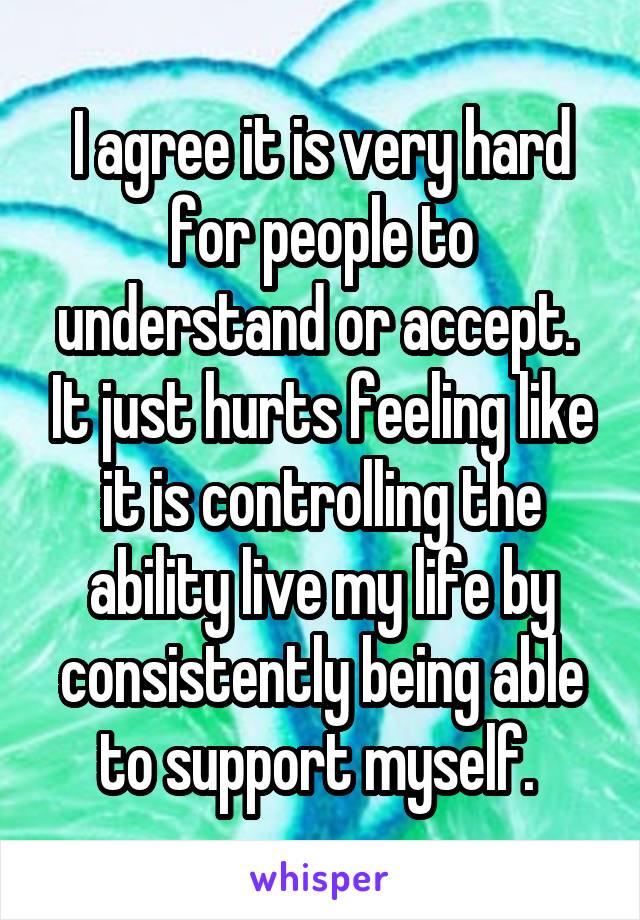 I agree it is very hard for people to understand or accept.  It just hurts feeling like it is controlling the ability live my life by consistently being able to support myself. 