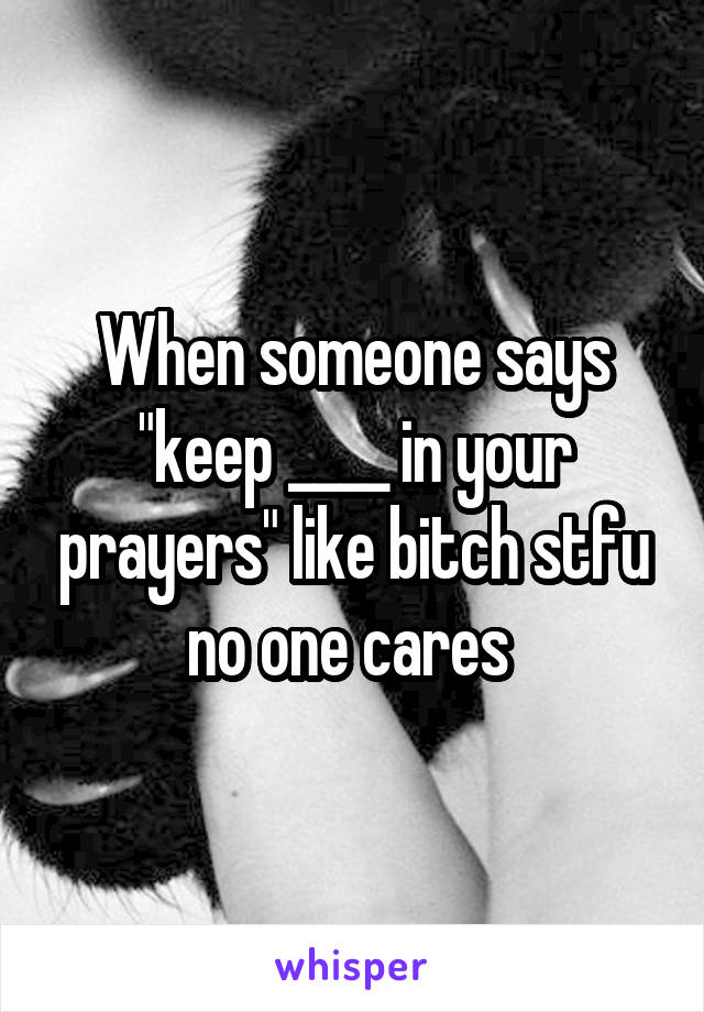 When someone says "keep ____ in your prayers" like bitch stfu no one cares 