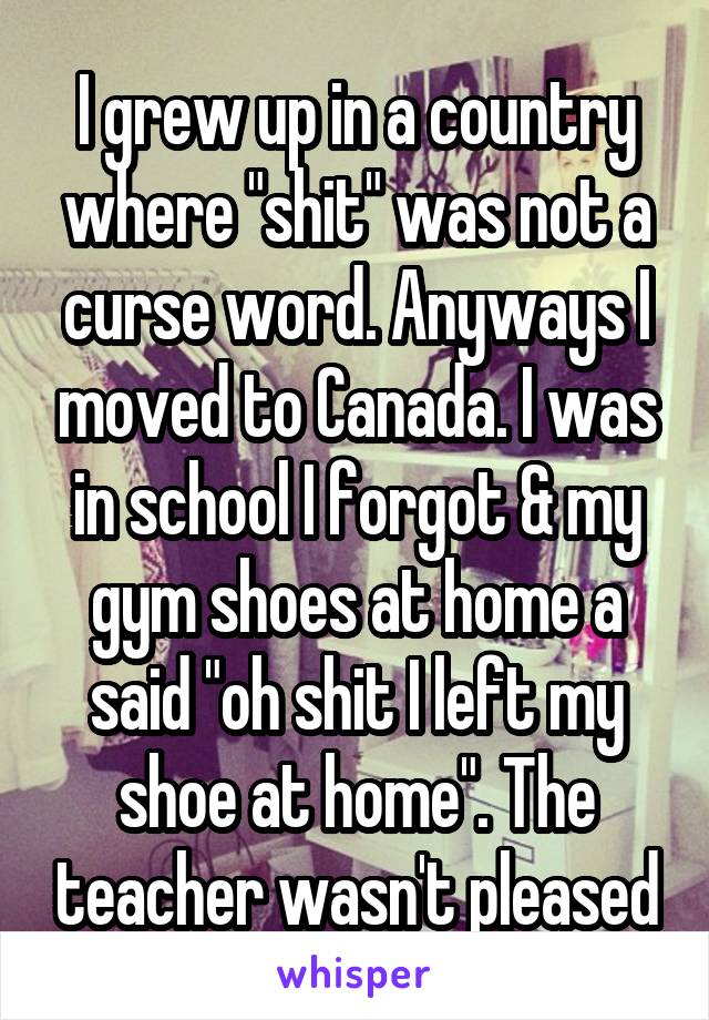 I grew up in a country where "shit" was not a curse word. Anyways I moved to Canada. I was in school I forgot & my gym shoes at home a said "oh shit I left my shoe at home". The teacher wasn't pleased