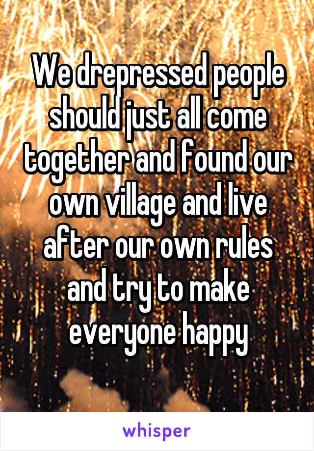 We drepressed people should just all come together and found our own village and live after our own rules and try to make everyone happy
