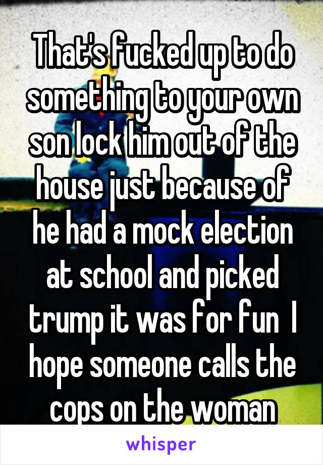 That's fucked up to do something to your own son lock him out of the house just because of he had a mock election at school and picked trump it was for fun  I hope someone calls the cops on the woman