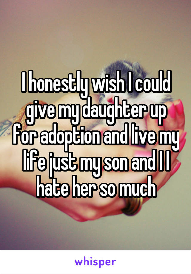 I honestly wish I could give my daughter up for adoption and live my life just my son and I I hate her so much