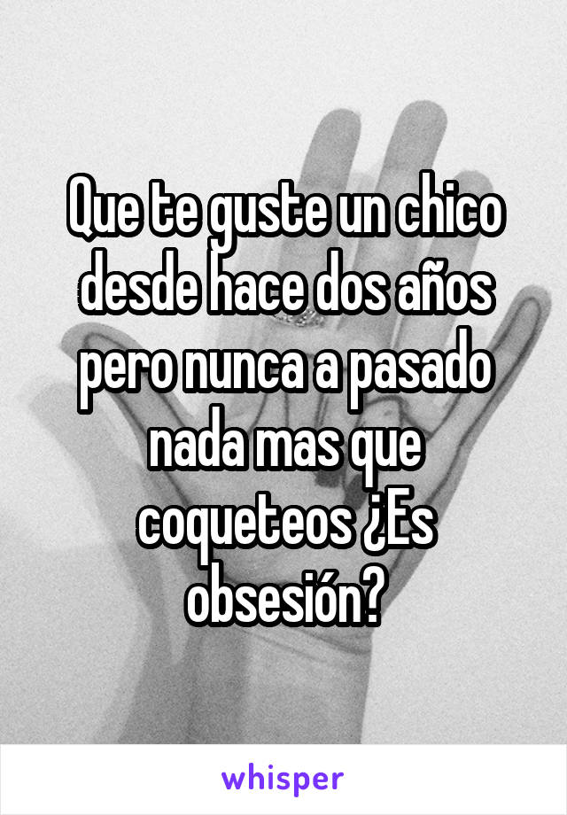 Que te guste un chico desde hace dos años pero nunca a pasado nada mas que coqueteos ¿Es obsesión?