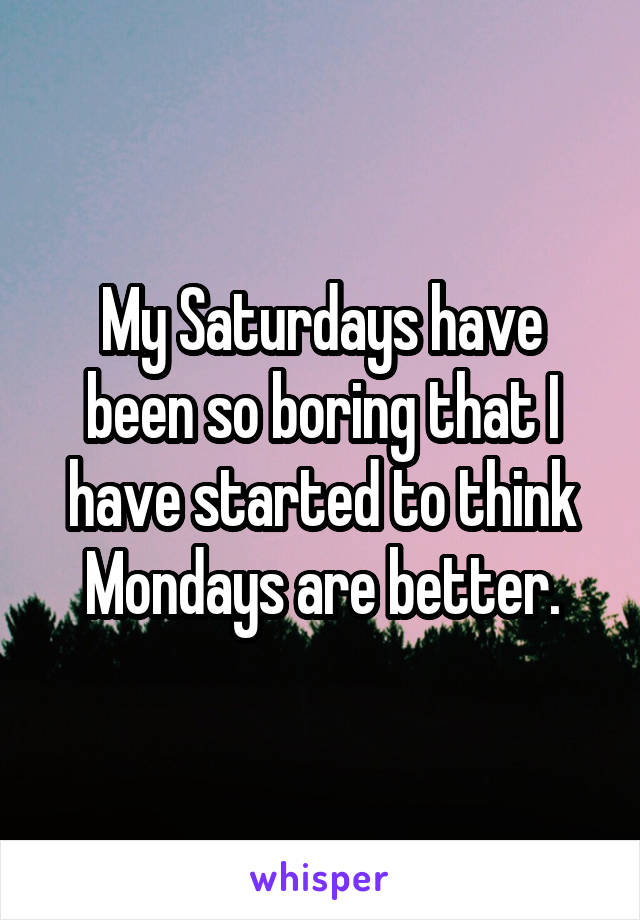 My Saturdays have been so boring that I have started to think Mondays are better.