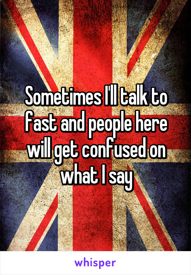 Sometimes I'll talk to fast and people here will get confused on what I say