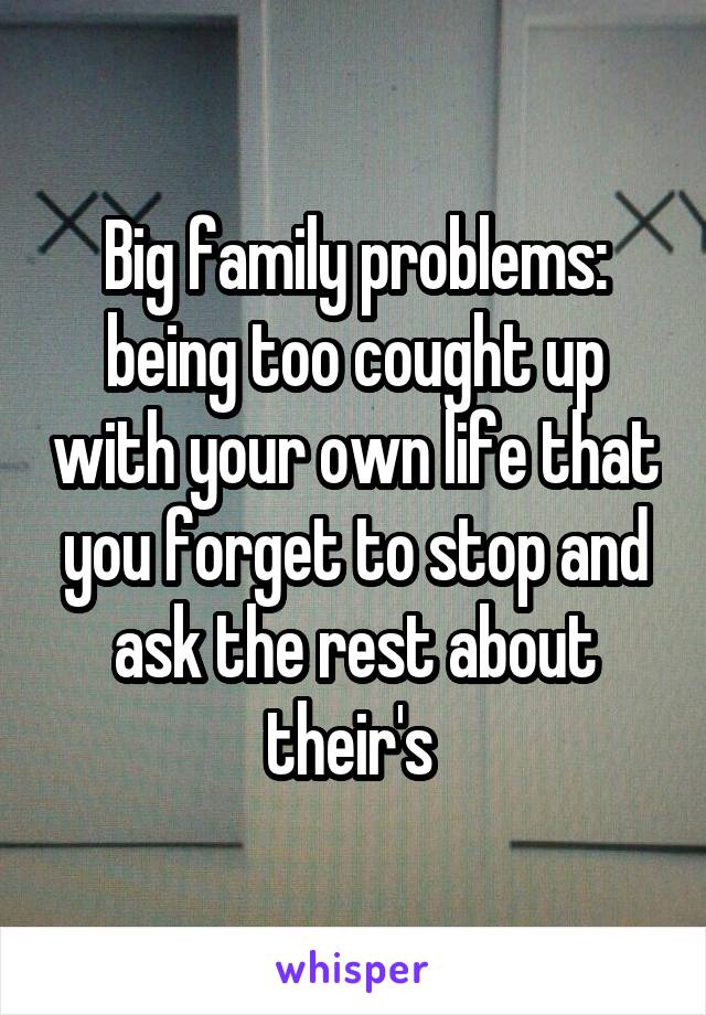 Big family problems: being too cought up with your own life that you forget to stop and ask the rest about their's 