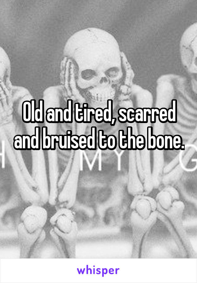 Old and tired, scarred and bruised to the bone.
