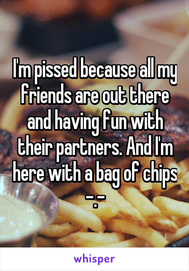 I'm pissed because all my friends are out there and having fun with their partners. And I'm here with a bag of chips -.-