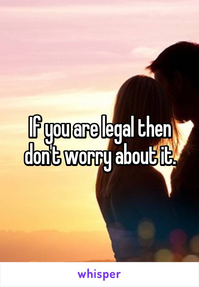 If you are legal then don't worry about it.