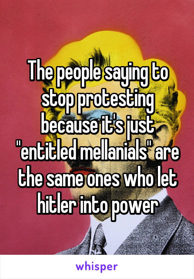 The people saying to stop protesting because it's just "entitled mellanials" are the same ones who let hitler into power