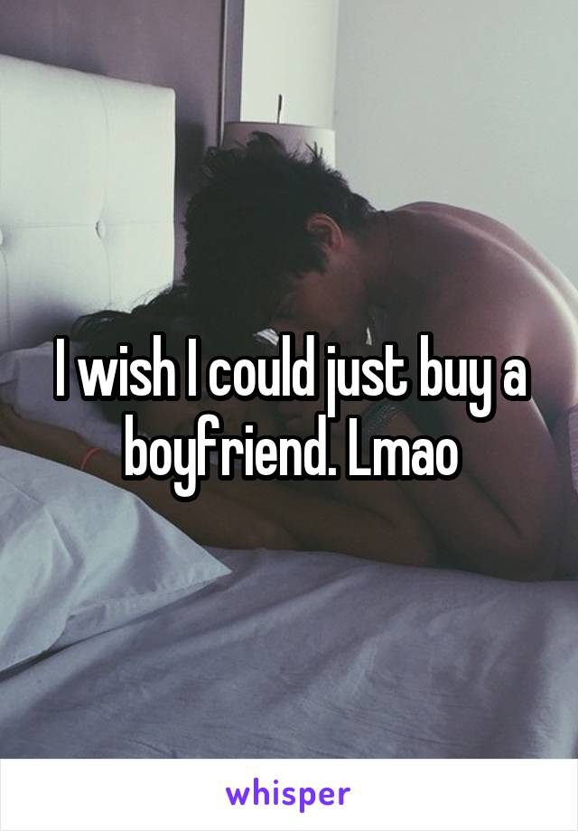 I wish I could just buy a boyfriend. Lmao