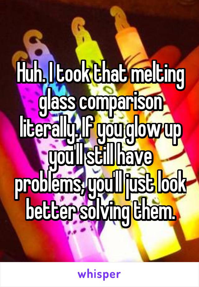 Huh. I took that melting glass comparison literally. If you glow up you'll still have problems, you'll just look better solving them.