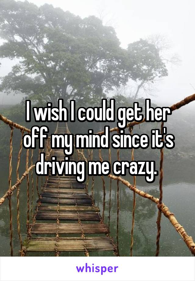 I wish I could get her off my mind since it's driving me crazy. 