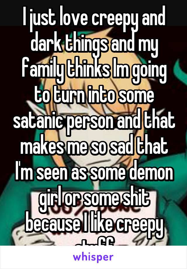 I just love creepy and dark things and my family thinks Im going to turn into some satanic person and that makes me so sad that I'm seen as some demon girl or some shit because I like creepy stuff