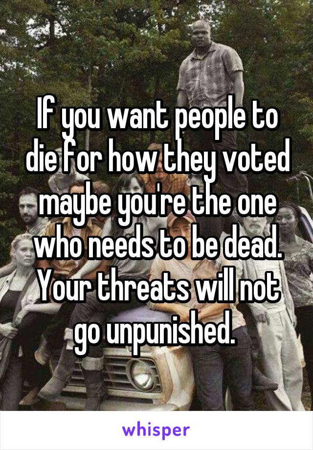 If you want people to die for how they voted maybe you're the one who needs to be dead. Your threats will not go unpunished. 