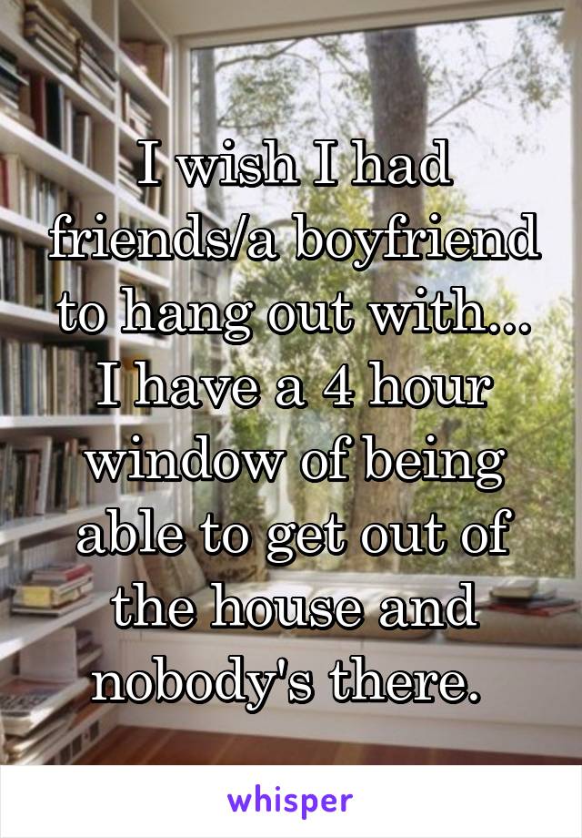 I wish I had friends/a boyfriend to hang out with... I have a 4 hour window of being able to get out of the house and nobody's there. 