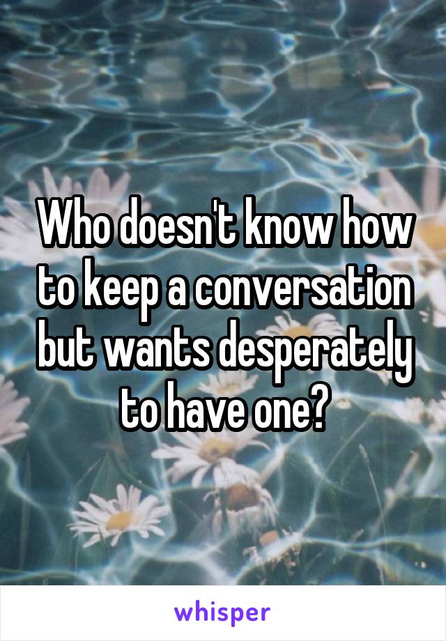 Who doesn't know how to keep a conversation but wants desperately to have one?