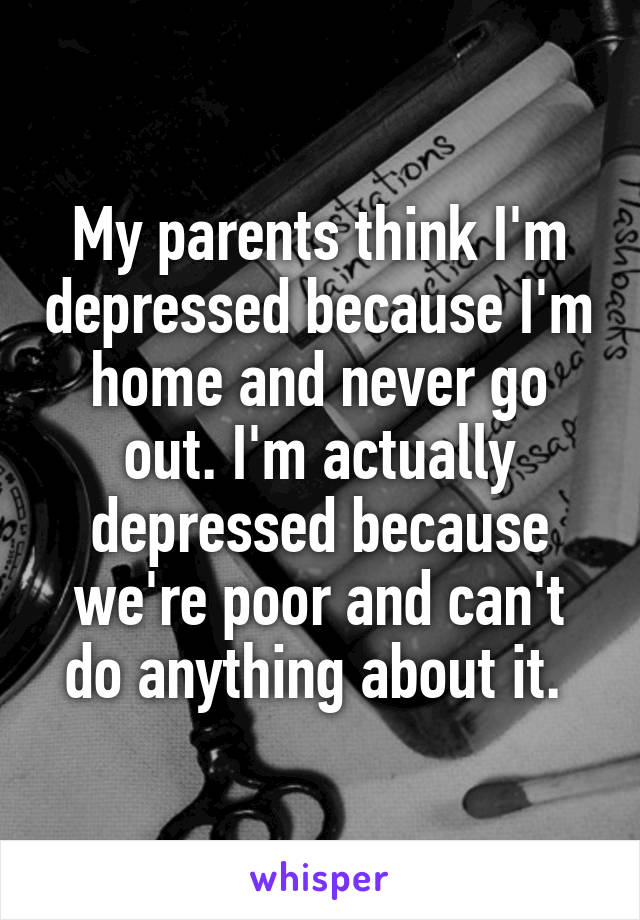 My parents think I'm depressed because I'm home and never go out. I'm actually depressed because we're poor and can't do anything about it. 