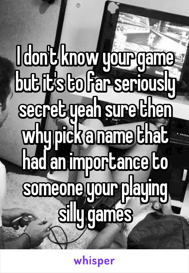 I don't know your game but it's to far seriously secret yeah sure then why pick a name that had an importance to someone your playing silly games