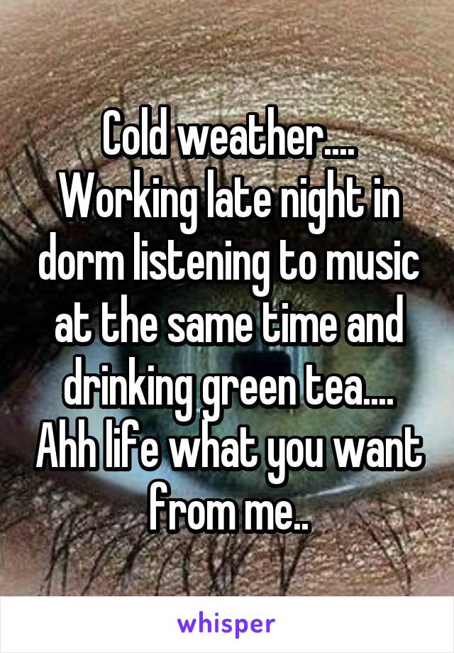 Cold weather.... Working late night in dorm listening to music at the same time and drinking green tea.... Ahh life what you want from me..