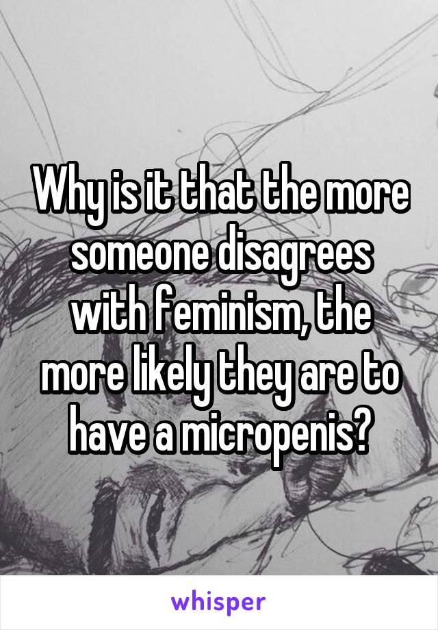 Why is it that the more someone disagrees with feminism, the more likely they are to have a micropenis?