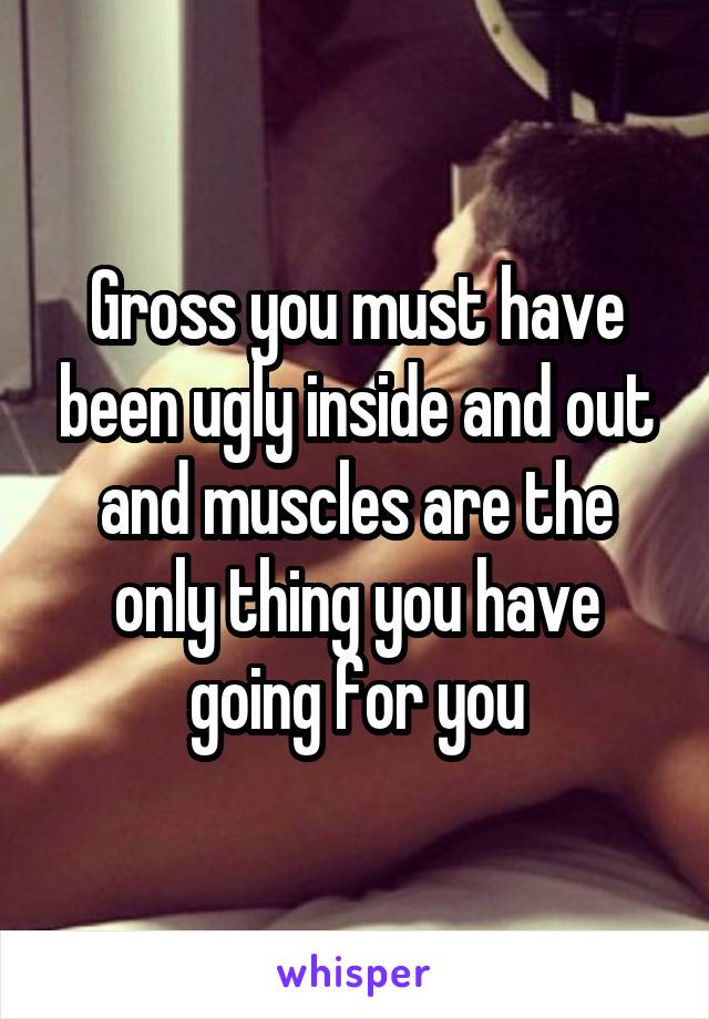 Gross you must have been ugly inside and out and muscles are the only thing you have going for you