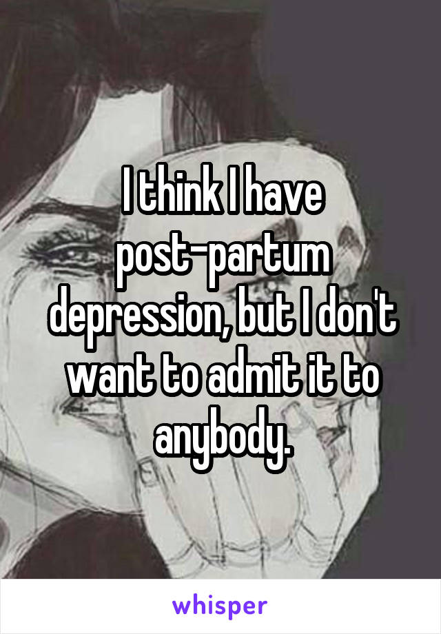 I think I have post-partum depression, but I don't want to admit it to anybody.