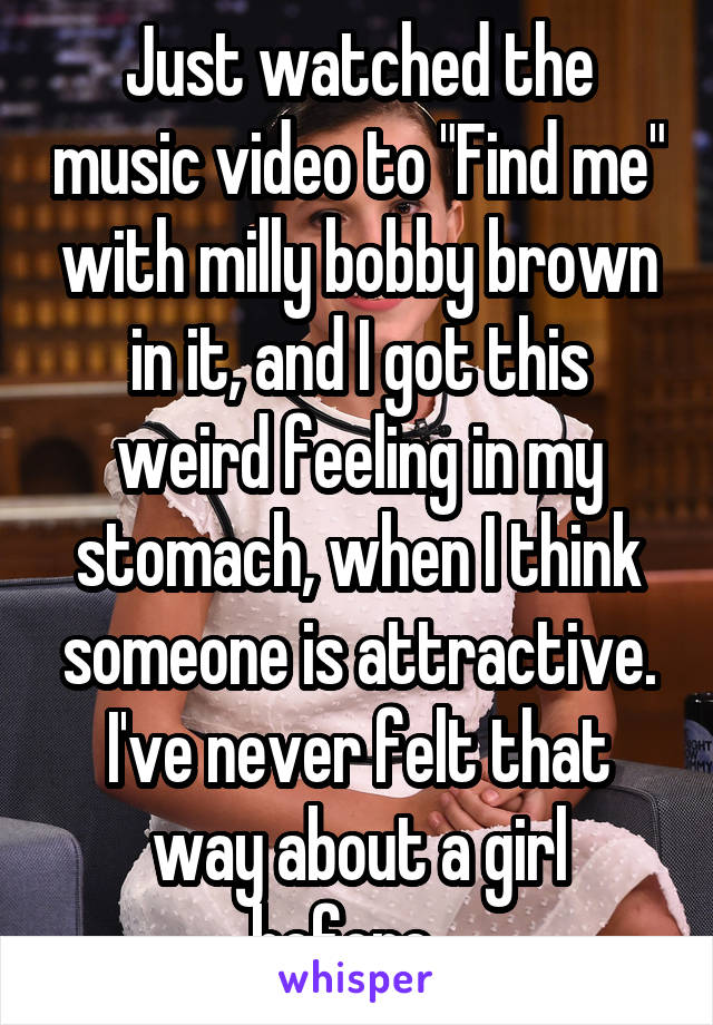 Just watched the music video to "Find me" with milly bobby brown in it, and I got this weird feeling in my stomach, when I think someone is attractive. I've never felt that way about a girl before...