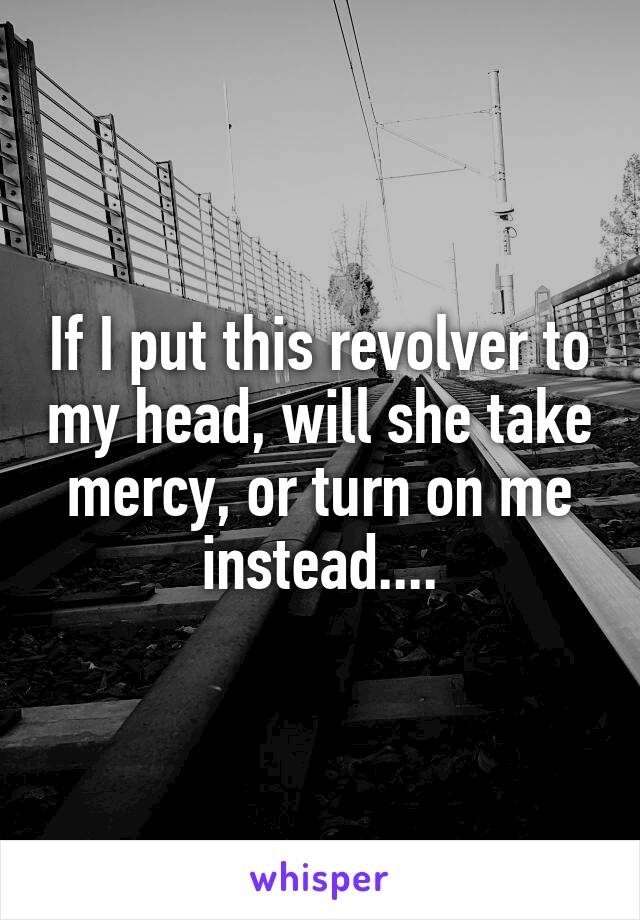 If I put this revolver to my head, will she take mercy, or turn on me instead....