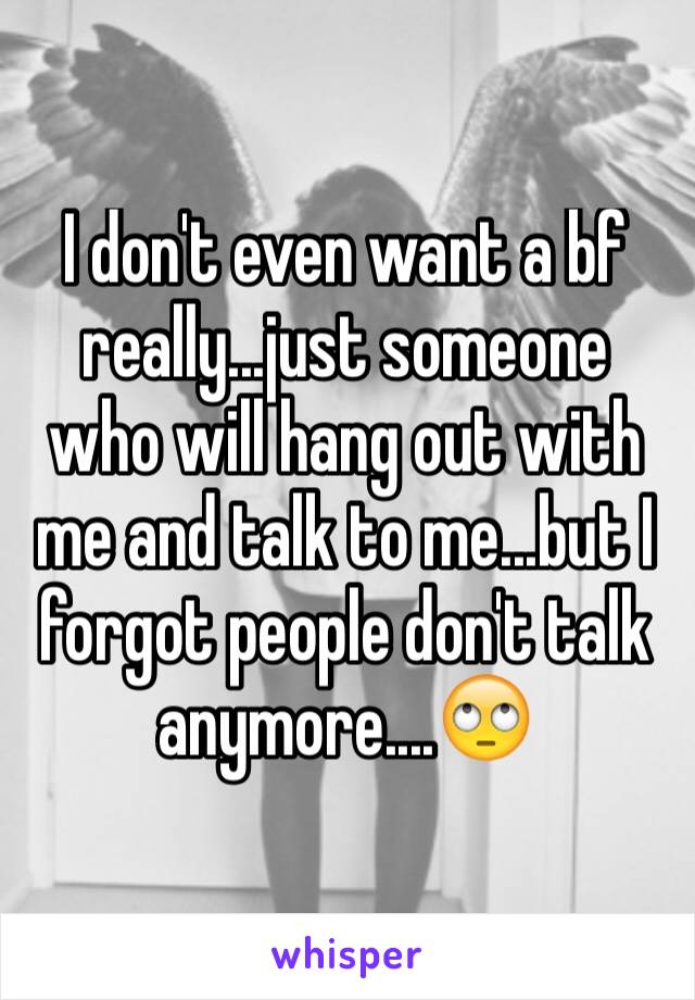 I don't even want a bf really...just someone who will hang out with me and talk to me...but I forgot people don't talk anymore....🙄