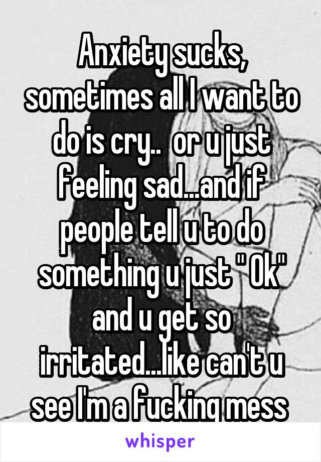 Anxiety sucks, sometimes all I want to do is cry..  or u just feeling sad...and if people tell u to do something u just " Ok" and u get so irritated...like can't u see I'm a fucking mess 