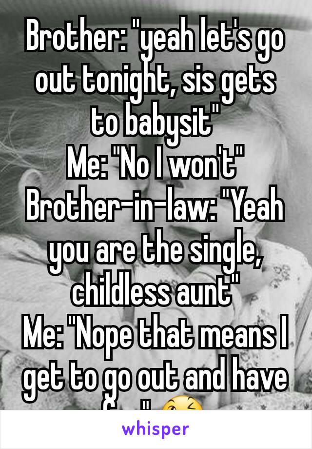 Brother: "yeah let's go out tonight, sis gets to babysit"
Me: "No I won't"
Brother-in-law: "Yeah you are the single, childless aunt"
Me: "Nope that means I get to go out and have fun" 😉