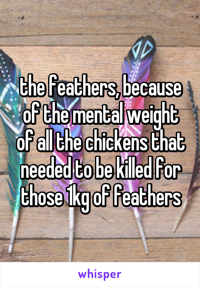 the feathers, because of the mental weight of all the chickens that needed to be killed for those 1kg of feathers