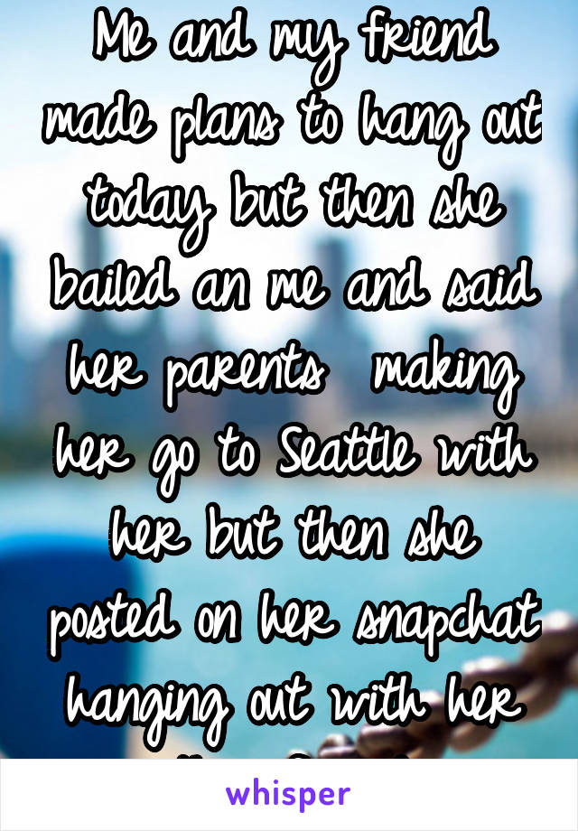 Me and my friend made plans to hang out today but then she bailed an me and said her parents  making her go to Seattle with her but then she posted on her snapchat hanging out with her other friends