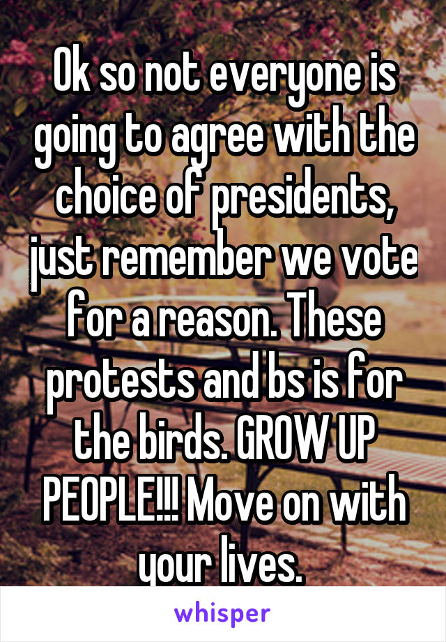 Ok so not everyone is going to agree with the choice of presidents, just remember we vote for a reason. These protests and bs is for the birds. GROW UP PEOPLE!!! Move on with your lives. 