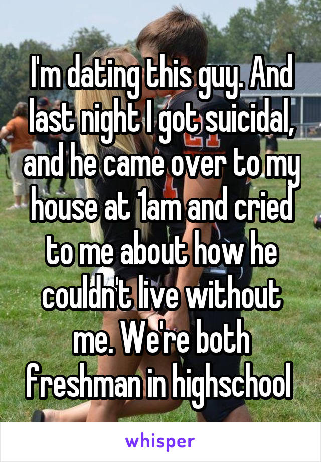 I'm dating this guy. And last night I got suicidal, and he came over to my house at 1am and cried to me about how he couldn't live without me. We're both freshman in highschool 