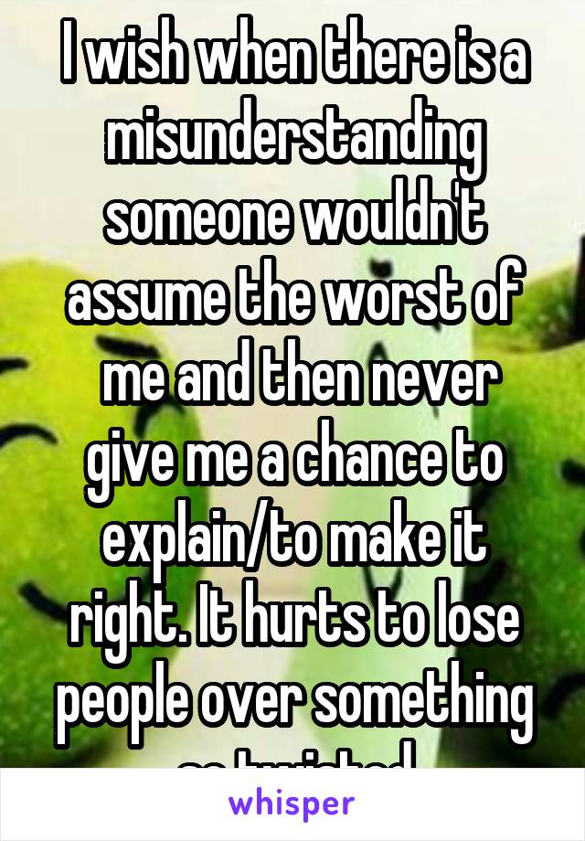 I wish when there is a misunderstanding someone wouldn't assume the worst of
 me and then never give me a chance to explain/to make it right. It hurts to lose people over something so twisted