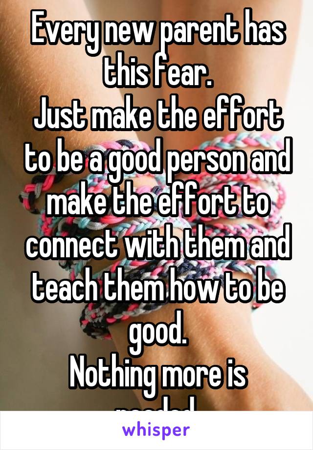 Every new parent has this fear.
Just make the effort to be a good person and make the effort to connect with them and teach them how to be good.
Nothing more is needed.