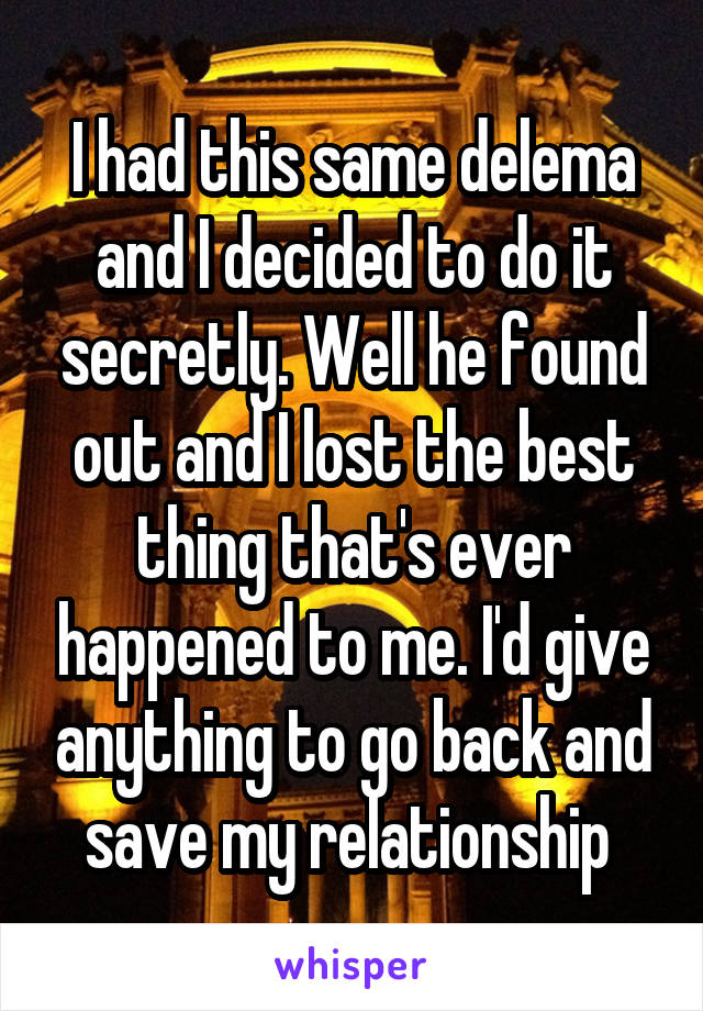 I had this same delema and I decided to do it secretly. Well he found out and I lost the best thing that's ever happened to me. I'd give anything to go back and save my relationship 