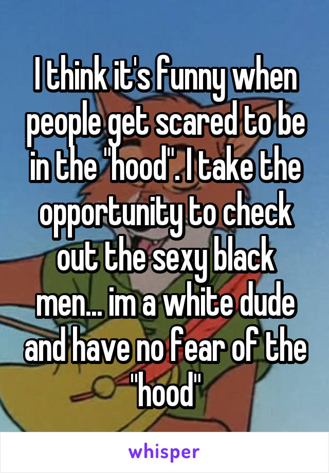 I think it's funny when people get scared to be in the "hood". I take the opportunity to check out the sexy black men... im a white dude and have no fear of the "hood"