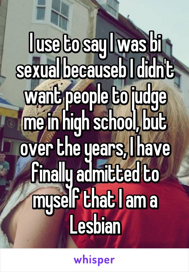 I use to say I was bi sexual becauseb I didn't want people to judge me in high school, but over the years, I have finally admitted to myself that I am a Lesbian