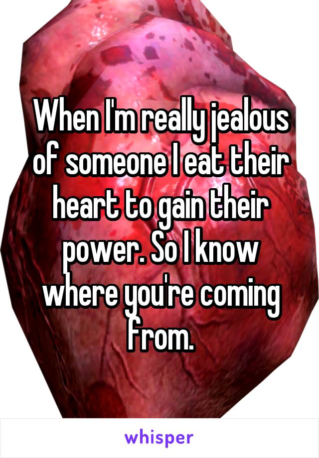 When I'm really jealous of someone I eat their heart to gain their power. So I know where you're coming from.