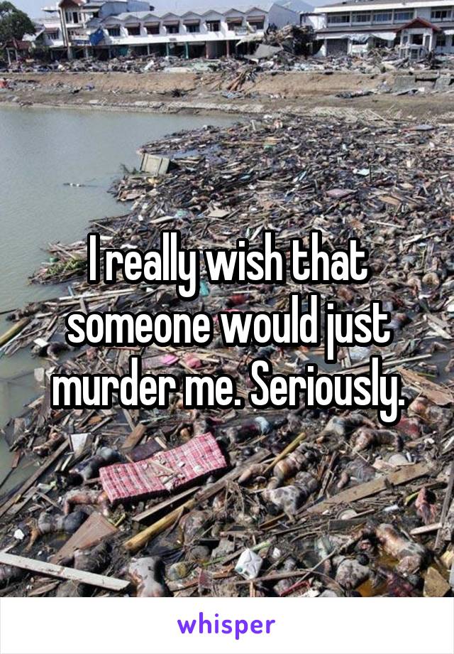 I really wish that someone would just murder me. Seriously.