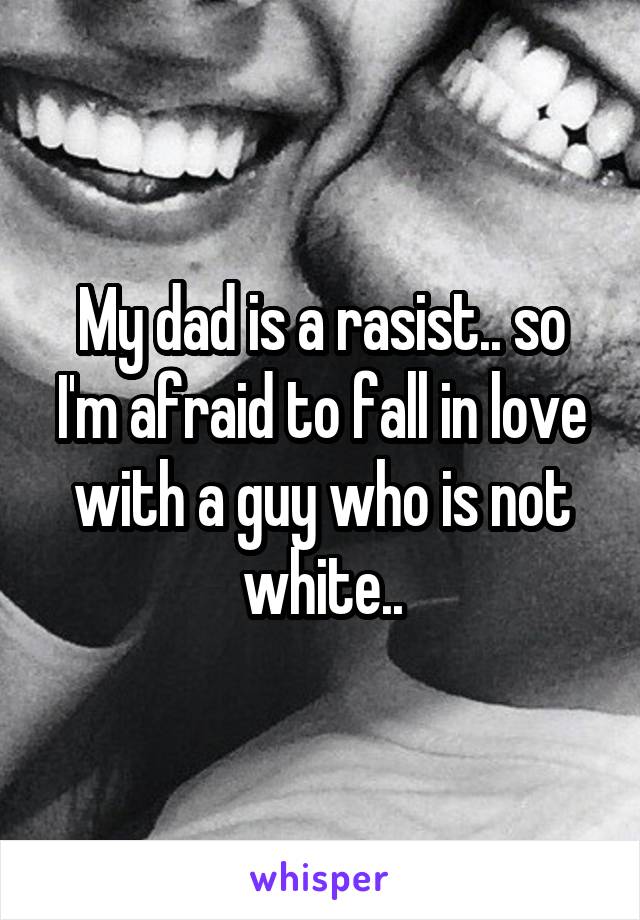 My dad is a rasist.. so I'm afraid to fall in love with a guy who is not white..