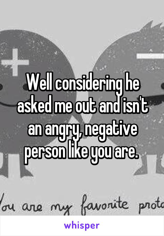Well considering he asked me out and isn't an angry, negative person like you are. 