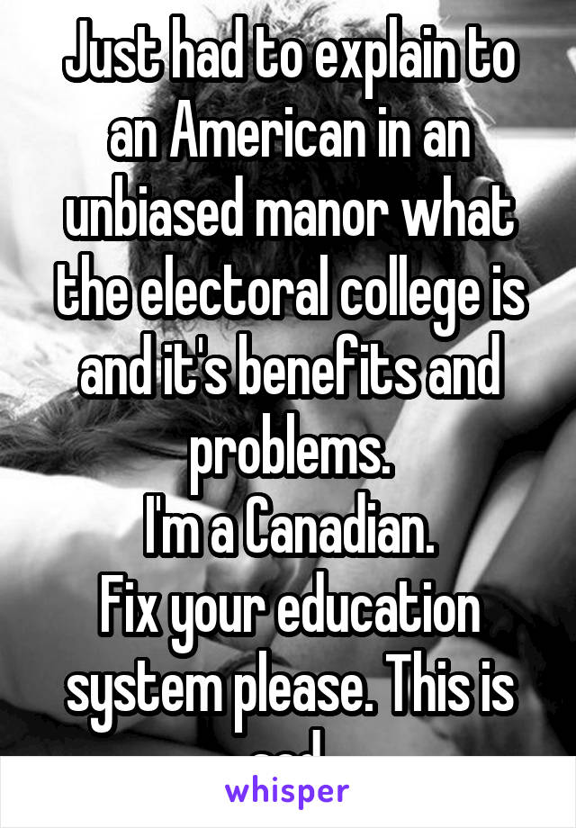 Just had to explain to an American in an unbiased manor what the electoral college is and it's benefits and problems.
I'm a Canadian.
Fix your education system please. This is sad.