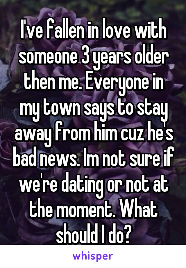 I've fallen in love with someone 3 years older then me. Everyone in my town says to stay away from him cuz he's bad news. Im not sure if we're dating or not at the moment. What should I do?