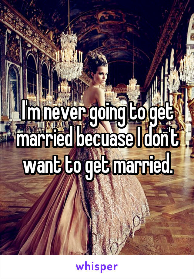 I'm never going to get married becuase I don't want to get married.